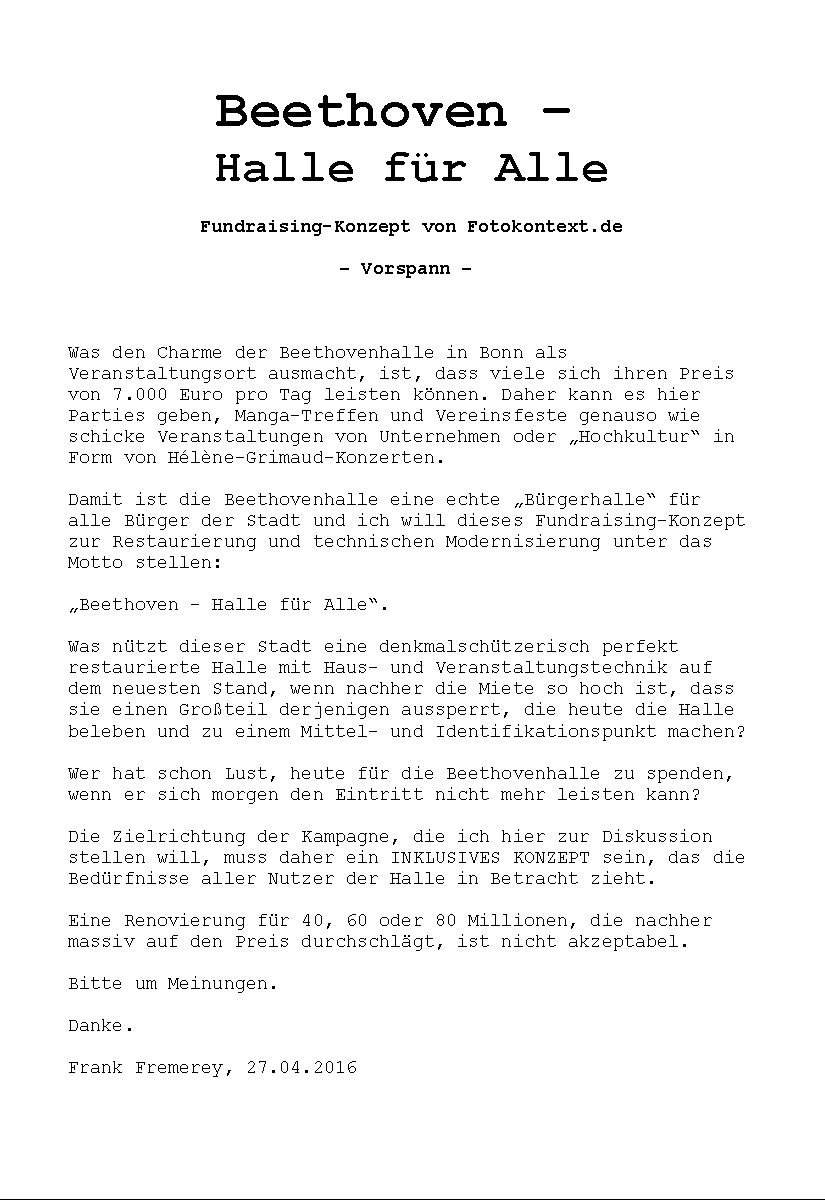 Beethoven – 
Halle für Alle

Fundraising-Konzept von Fotokontext.de

– Vorspann – 



Was den Charme der Beethovenhalle in Bonn als Veranstaltungsort ausmacht, ist, dass viele sich ihren Preis von 7.000 Euro pro Tag leisten können. Daher kann es hier Parties geben, Manga-Treffen und Vereinsfeste genauso wie schicke Veranstaltungen von Unternehmen oder „Hochkultur“ in Form von Hélène-Grimaud-Konzerten.

Damit ist die Beethovenhalle eine echte „Bürgerhalle“ für alle Bürger der Stadt und ich will dieses Fundraising-Konzept zur Restaurierung und technischen Modernisierung unter das Motto stellen: 

„Beethoven – Halle für Alle“.

Was nützt dieser Stadt eine denkmalschützerisch perfekt restaurierte Halle mit Haus- und Veranstaltungstechnik auf dem neuesten Stand, wenn nachher die Miete so hoch ist, dass sie einen Großteil derjenigen aussperrt, die heute die Halle beleben und zu einem Mittel- und Identifikationspunkt machen?

Wer hat schon Lust, heute für die Beethovenhalle zu spenden, wenn er sich morgen den Eintritt nicht mehr leisten kann?

Die Zielrichtung der Kampagne, die ich hier zur Diskussion stellen will, muss daher ein INKLUSIVES KONZEPT sein, das die Bedürfnisse aller Nutzer der Halle in Betracht zieht.

Eine Renovierung für 40, 60 oder 80 Millionen, die nachher massiv auf den Preis durchschlägt, ist nicht akzeptabel.

Bitte um Meinungen.

Danke.

Frank Fremerey, 27.04.2016